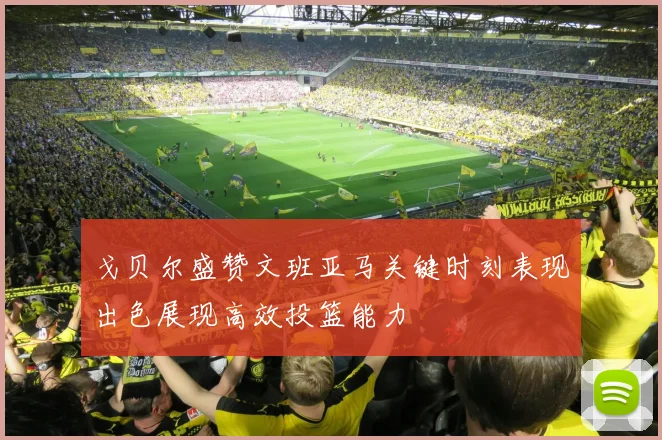 戈贝尔盛赞文班亚马关键时刻表现出色展现高效投篮能力