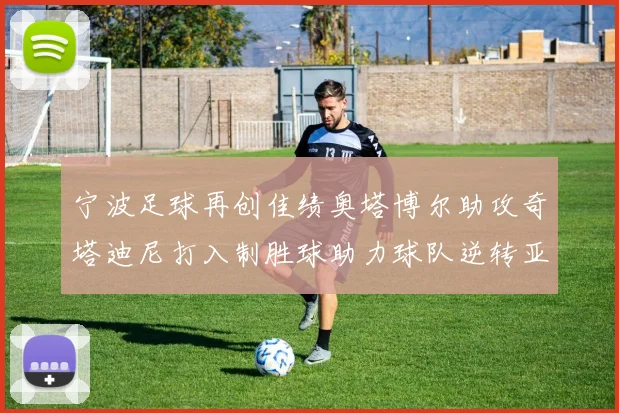 宁波足球再创佳绩奥塔博尔助攻奇塔迪尼打入制胜球助力球队逆转亚泰