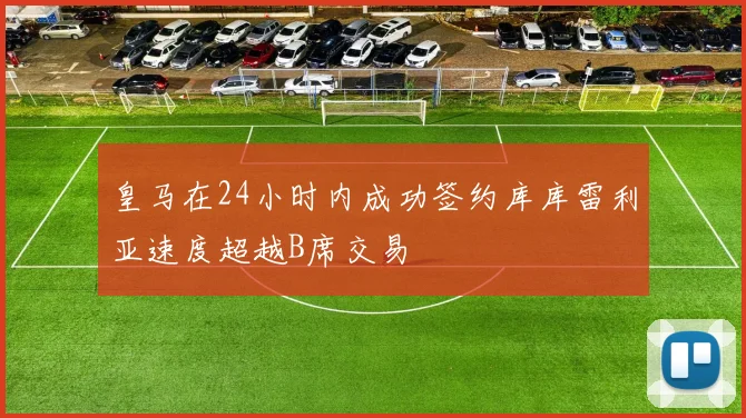 皇马在24小时内成功签约库库雷利亚速度超越B席交易
