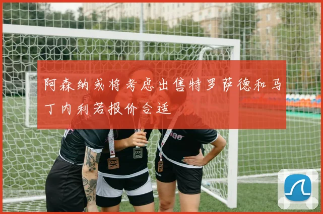 阿森纳或将考虑出售特罗萨德和马丁内利若报价合适