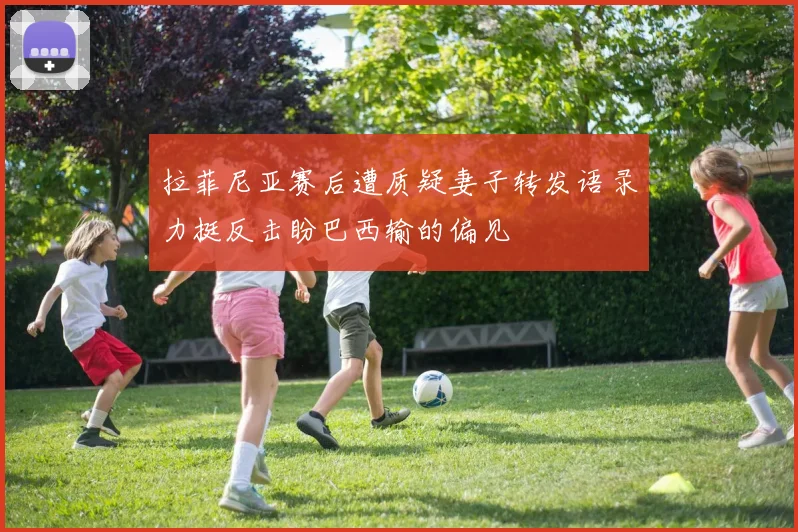 拉菲尼亚赛后遭质疑妻子转发语录力挺反击盼巴西输的偏见