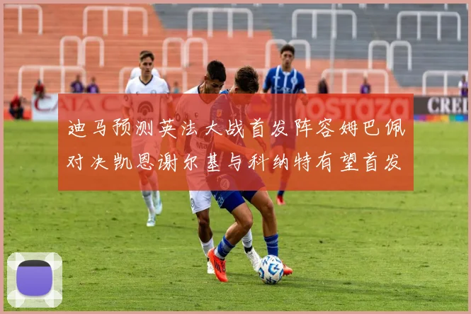 迪马预测英法大战首发阵容姆巴佩对决凯恩谢尔基与科纳特有望首发出战