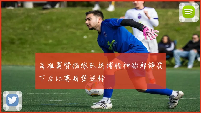 高准翼赞扬球队拼搏精神称郑铮罚下后比赛局势逆转