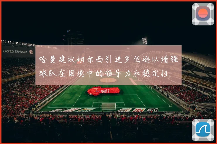 哈曼建议切尔西引进罗伯逊以增强球队在困境中的领导力和稳定性