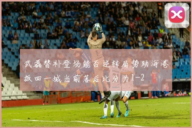武磊替补登场能否逆转局势助海港扳回一城当前落后比分为1-2