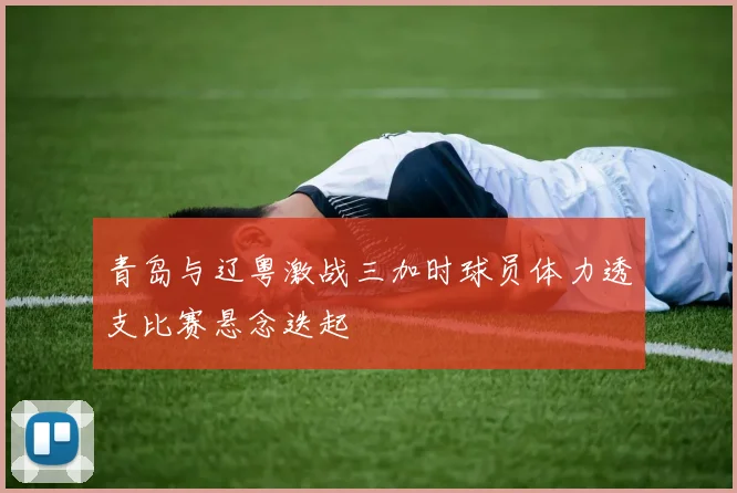 青岛与辽粤激战三加时球员体力透支比赛悬念迭起