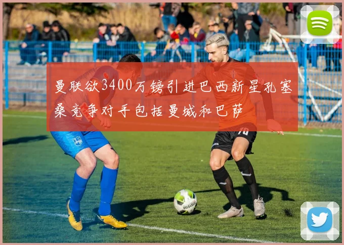 曼联欲3400万镑引进巴西新星孔塞桑竞争对手包括曼城和巴萨