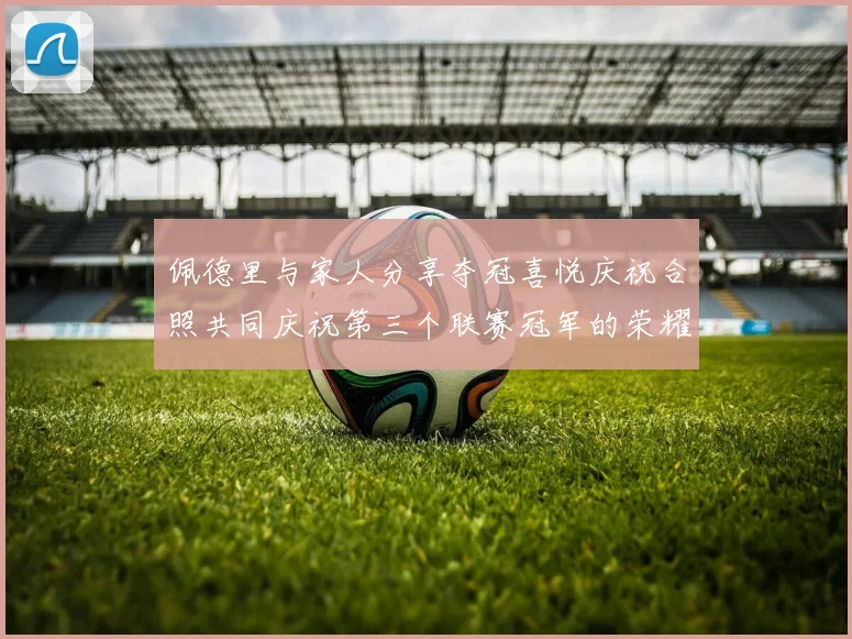 佩德里与家人分享夺冠喜悦庆祝合照共同庆祝第三个联赛冠军的荣耀时刻