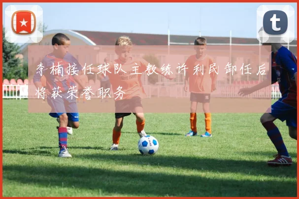 李楠接任球队主教练许利民卸任后将获荣誉职务