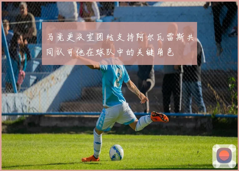 马竞更衣室团结支持阿尔瓦雷斯共同认可他在球队中的关键角色