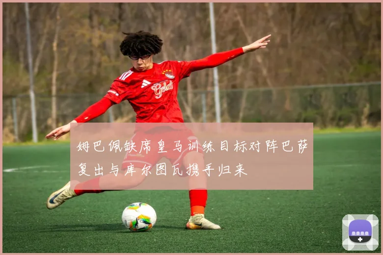 姆巴佩缺席皇马训练目标对阵巴萨复出与库尔图瓦携手归来
