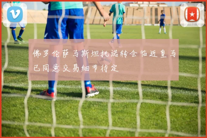 佛罗伦萨马斯坦托诺转会临近皇马已同意交易细节待定
