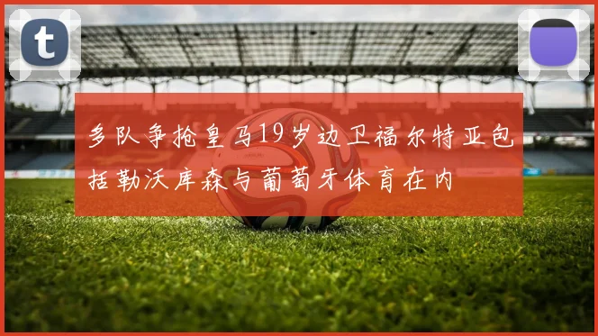 多队争抢皇马19岁边卫福尔特亚包括勒沃库森与葡萄牙体育在内