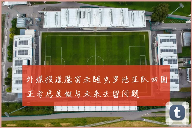 外媒报道魔笛未随克罗地亚队回国正考虑度假与未来去留问题