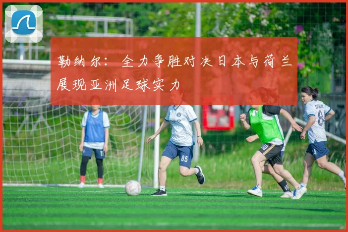 勒纳尔：全力争胜对决日本与荷兰展现亚洲足球实力