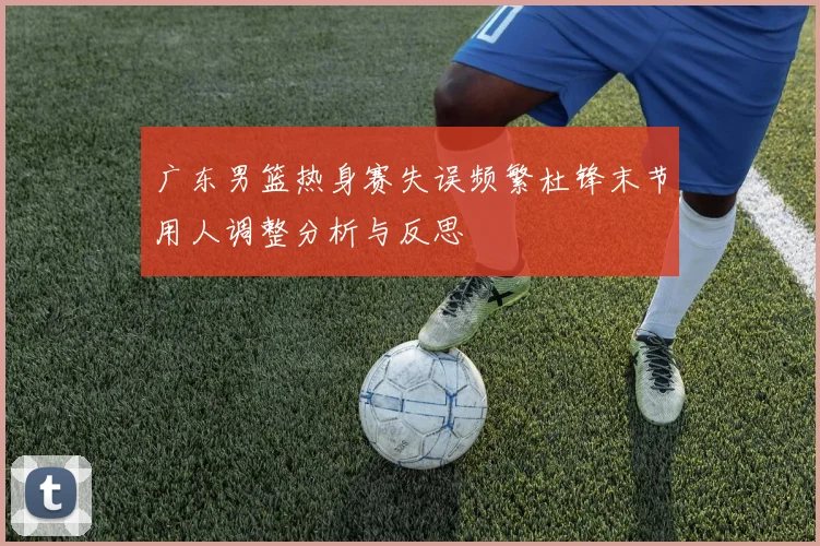 广东男篮热身赛失误频繁杜锋末节用人调整分析与反思