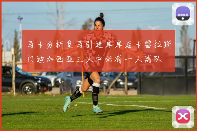 马卡分析皇马引进库库后卡雷拉斯门迪加西亚三人中必有一人离队