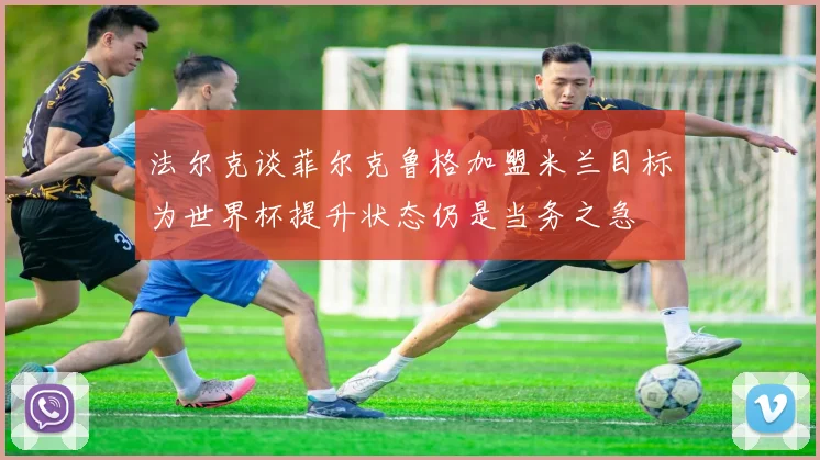 法尔克谈菲尔克鲁格加盟米兰目标为世界杯提升状态仍是当务之急