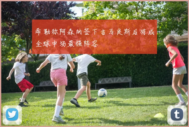 希勒称阿森纳签下吉马良斯后将成全球中场最强阵容