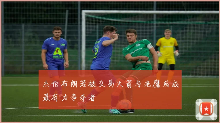 杰伦布朗若被交易火箭与老鹰或成最有力争夺者