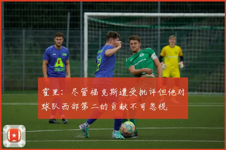 霍里：尽管福克斯遭受批评但他对球队西部第二的贡献不可忽视