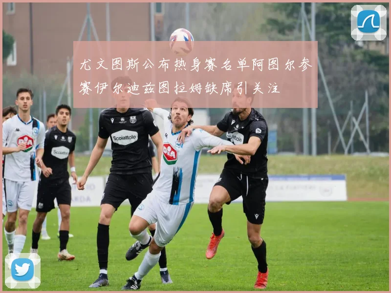 尤文图斯公布热身赛名单阿图尔参赛伊尔迪兹图拉姆缺席引关注
