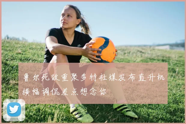 鲁尔死敌重聚多特社媒发布直升机横幅调侃差点想念你