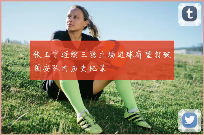 张玉宁连续三场主场进球有望打破国安队内历史纪录