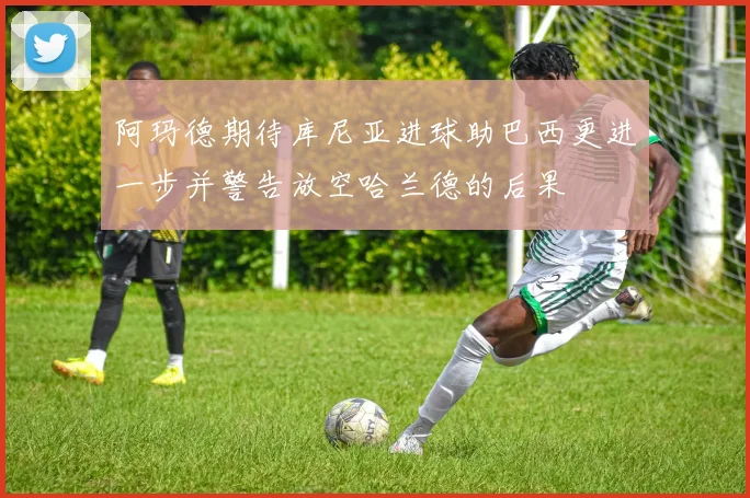 阿玛德期待库尼亚进球助巴西更进一步并警告放空哈兰德的后果