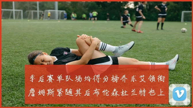 季后赛单队场均得分榜乔东艾领衔詹姆斯紧随其后布伦森杜兰特也上榜