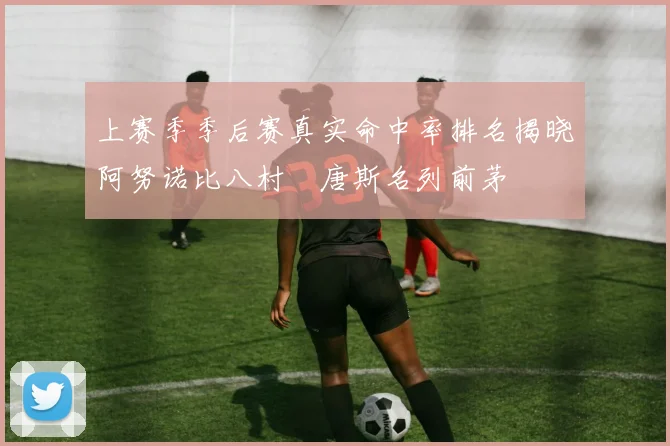 上赛季季后赛真实命中率排名揭晓阿努诺比八村塁唐斯名列前茅