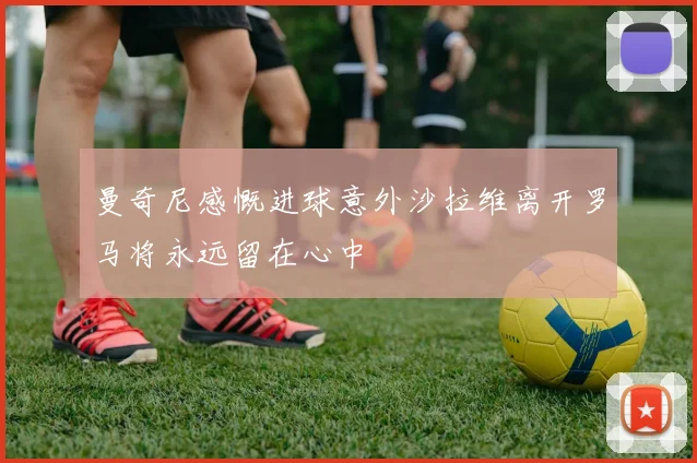 曼奇尼感慨进球意外沙拉维离开罗马将永远留在心中