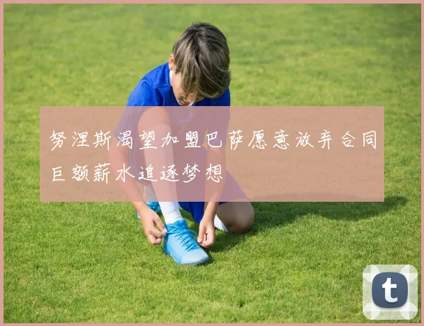 努涅斯渴望加盟巴萨愿意放弃合同巨额薪水追逐梦想