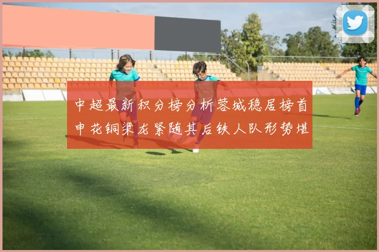 中超最新积分榜分析蓉城稳居榜首申花铜梁龙紧随其后铁人队形势堪忧