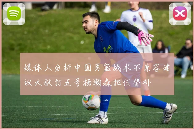 媒体人分析中国男篮战术不兼容建议大秋打五号杨瀚森担任替补