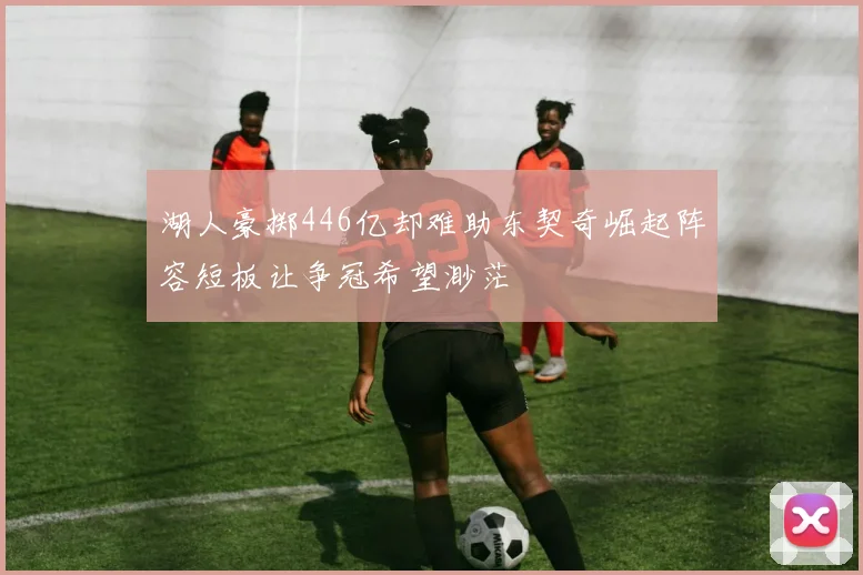 湖人豪掷446亿却难助东契奇崛起阵容短板让争冠希望渺茫
