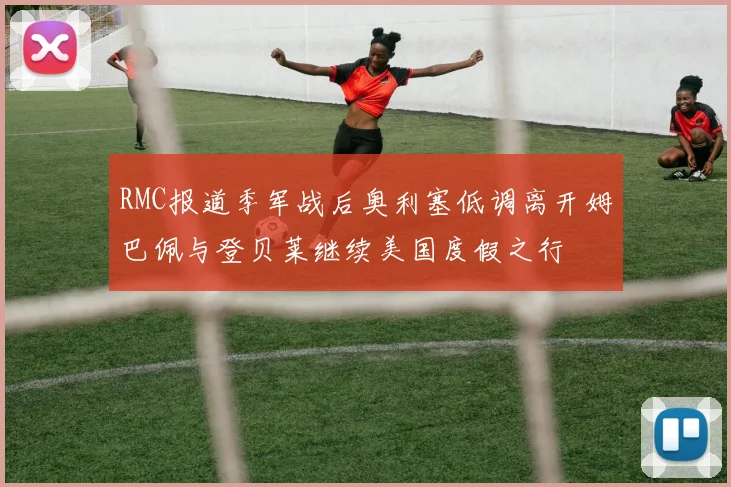 RMC报道季军战后奥利塞低调离开姆巴佩与登贝莱继续美国度假之行