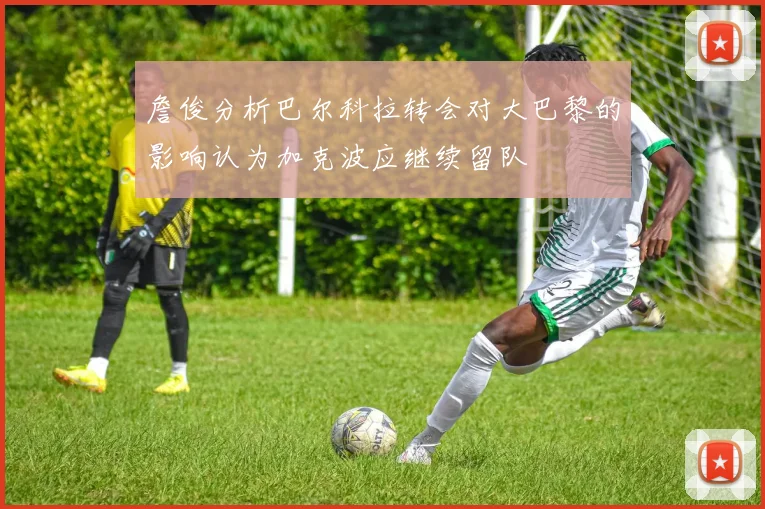 詹俊分析巴尔科拉转会对大巴黎的影响认为加克波应继续留队